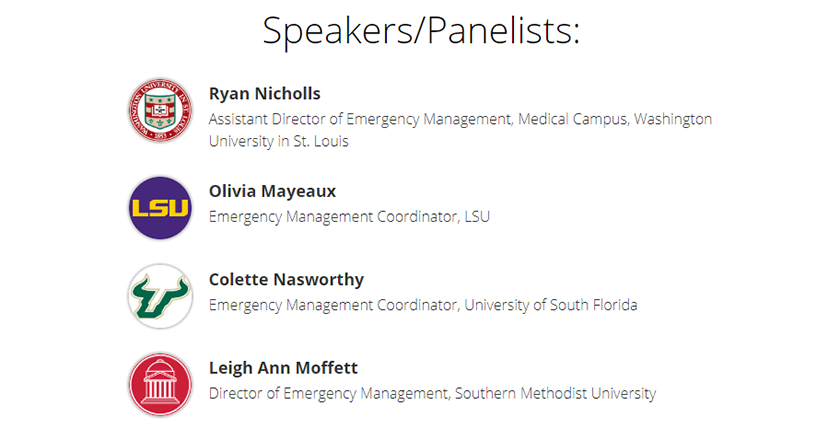 Speakers/Panelists: Ryan Nicholls, Assistant Director of Emergency Management, Medical Campus, Washington University St. Louis. Olivia Mayeaux, Emergency Management Coordinator, LSU. Colette Nasworthy, Emergency Management Coordinator, University of South Florida. Leigh Ann Moffett, Director of Emergency Management, Southern Methodist University.